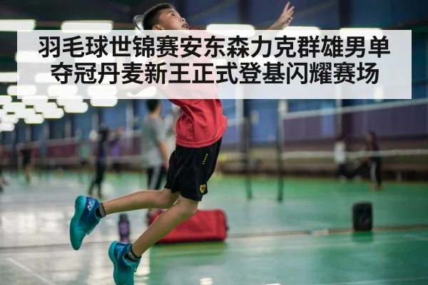 羽毛球世锦赛安东森力克群雄男单夺冠丹麦新王正式登基闪耀赛场