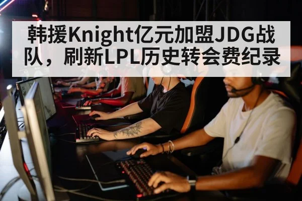 韩援Knight亿元加盟JDG战队,刷新LPL历史转会费纪录